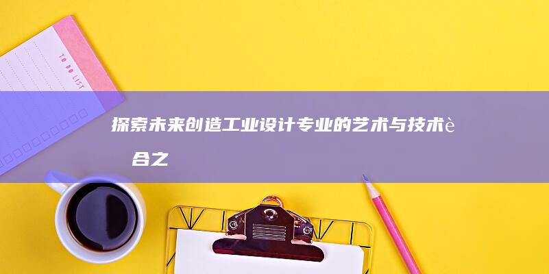 探索未来创造：工业设计专业的艺术与技术融合之路